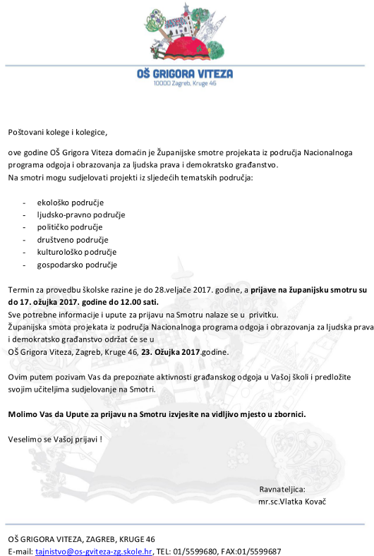Potovani kolege i kolegice, ove godine O Grigora Viteza domain je upanijske smotre projekata iz podruja Nacionalnoga programa odgoja i obrazovanja za ljudska prava i demokratsko graanstvo. Na smotri mogu sudjelovati projekti iz sljedeih tematskih podruja:  -	ekoloko podruje -	ljudsko-pravno podruje -	politiko podruje -	drutveno podruje -	kulturoloko podruje  -	gospodarsko podruje  Termin za provedbu kolske razine je do 28.veljae 2017. godine, a prijave na upanijsku smotru su do 17. oujka 2017. godine do 12.00 sati. Sve potrebne informacije i upute za prijavu na Smotru nalaze se u  privitku. upanijska smota projekata iz podruja Nacionalnoga programa odgoja i obrazovanja za ljudska prava i demokratsko graanstvo odrat e se u  O Grigora Viteza, Zagreb, Kruge 46, 23. Oujka 2017.godine.   Ovim putem pozivam Vas da prepoznate aktivnosti graanskog odgoja u Vaoj koli i predloite svojim uiteljima sudjelovanje na Smotri.   Molimo Vas da Upute za prijavu na Smotru izvjesite na vidljivo mjesto u zbornici.   Veselimo se Vaoj prijavi !    								           Ravnateljica: 	mr.sc.Vlatka Kova   O GRIGORA VITEZA, ZAGREB, KRUGE 46 E-mail: tajnistvo@os-gviteza-zg.skole.hr, TEL: 01/5599680, FAX:01/5599687